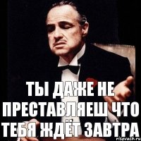 ты даже не преставляеш что тебя ждёт завтра