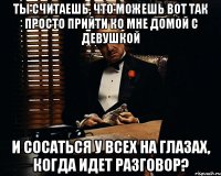 ты считаешь, что можешь вот так просто прийти ко мне домой с девушкой и сосаться у всех на глазах, когда идет разговор?