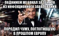 поднимем же бокал за тех, кто из инфекционного заболевания породил чуму, поглотившую в прошлом европу