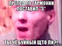 препод по гармонии поставил "3" ты чё,буйный щто ли?!