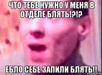 что тебе нужно у меня в отделе блять!?!? ебло себе запили блять!!