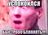 успокоился быстрооо бляяяять!!!