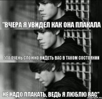 "вчера я увидел как она плакала это очень сложно видеть вас в таком состоянии не надо плакать, ведь я люблю вас"