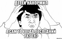 детей накормил а сам то когда последний раз ел?