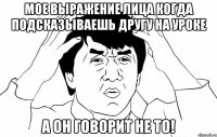 мое выражение лица когда подсказываешь другу на уроке а он говорит не то!