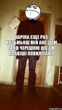 Каріна єще раз возьмьош мій АКС дам так в черешню шо аж клавіші повилітают