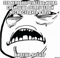 это неловкое чувство, когда собираешь группу целый месяц сходить в клуб а идешь в театр