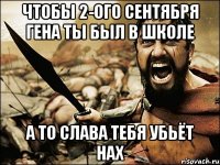 чтобы 2-ого сентября гена ты был в школе а то слава тебя убьёт нах