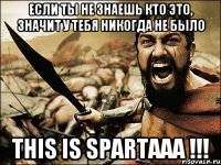 если ты не знаешь кто это, значит у тебя никогда не было this is spartaaa !!!