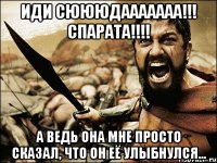 иди сюююдааааааа!!! спарата!!! а ведь она мне просто сказал, что он её улыбнулся...