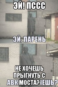 эй! пссс не хочешь прыгнуть с моста?