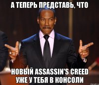 а теперь представь, что новый assassin's creed уже у тебя в консоли