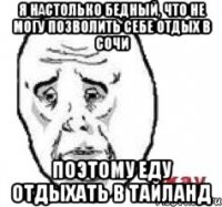 я настолько бедный, что не могу позволить себе отдых в сочи поэтому еду отдыхать в тайланд