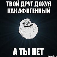 твой друг дохуя как афигенный а ты нет