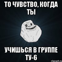 то чувство, когда ты учишься в группе ту-6