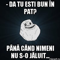 - da tu esti bun în pat? până când nimeni nu s-o jăluit...