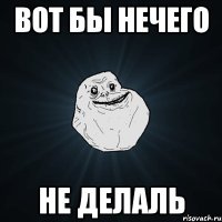 вот бы нечего не делаль