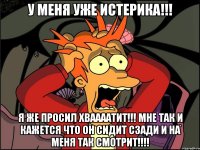 у меня уже истерика!!! я же просил хваааатит!!! мне так и кажется что он сидит сзади и на меня так смотрит!!!