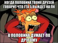 когда половина твоих друзей говорит что гта 5 выйдет на пк а половина думает по другому