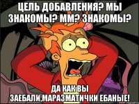 цель добавления? мы знакомы? мм? знакомы? да как вы заебали,маразматички ебаные!