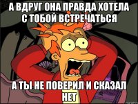 а вдруг она правда хотела с тобой встречаться а ты не поверил и сказал нет