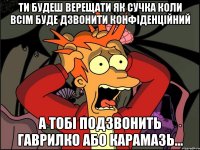 ти будеш верещати як сучка коли всім буде дзвонити конфіденційний а тобі подзвонить гаврилко або карамазь...