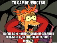 то самое чувство когда всю контрольную пролазил в телефоне а до звонка осталось 2 минуты