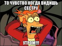 то чувство когда видишь сестру утром!!!