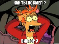 как ты посмел ? виктор ?