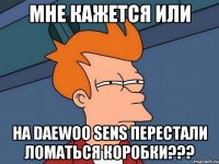 мне кажется или на daewoo sens перестали ломаться коробки???