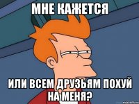 мне кажется или всем друзьям похуй на меня?