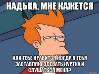 надька, мне кажется или тебе нравится когда я тебя заставляю одевать куртку и слушаться меня?