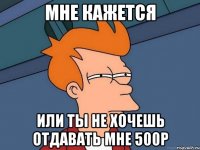 мне кажется или ты не хочешь отдавать мне 500р