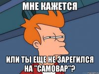 мне кажется или ты еще не зарегился на "самовар"?