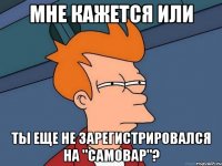 мне кажется или ты еще не зарегистрировался на "самовар"?