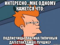 интересно...мне одному кажется что: подписчицы паблика типичный дагестан,самые лучшие?