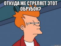 откуда же стреляет этот обрубок? 