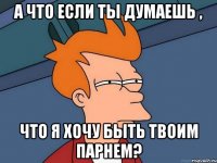 а что если ты думаешь , что я хочу быть твоим парнем?