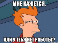 мне кажется, или у тебя нет работы?