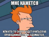 мне кажется или кто-то скоро будет учиться на проводника,если не одумается..