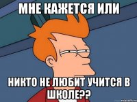 мне кажется или никто не любит учится в школе??