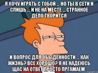 я хочу играть с тобой ... но ты в сети и спишь.... и не на месте ... странное дело творится и вопрос для обыденности ... как жизнь? все хорошо? я не надеюсь щас на ответ просто пргамаем.