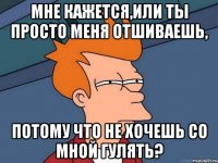 мне кажется,или ты просто меня отшиваешь, потому что не хочешь со мной гулять?