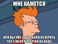 мне кажется или вы уже задолбали не верить что у меня аллергия на воду