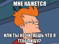 мне кажется или ты не читаешь что я тебе пишу?