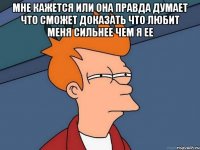 мне кажется или она правда думает что сможет доказать что любит меня сильнее чем я ее 