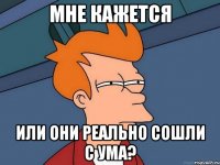 мне кажется или они реально сошли с ума?