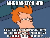 мне кажется или вместо адекватной ники, которую мы видим на парах, в интернете за нее пишет волосатый троль?