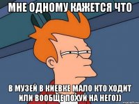 мне одному кажется что в музей в киевке мало кто ходит или вообще похуй на него))