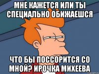 мне кажется или ты специально обижаешся что бы поссорится со мной? ирочка михеева